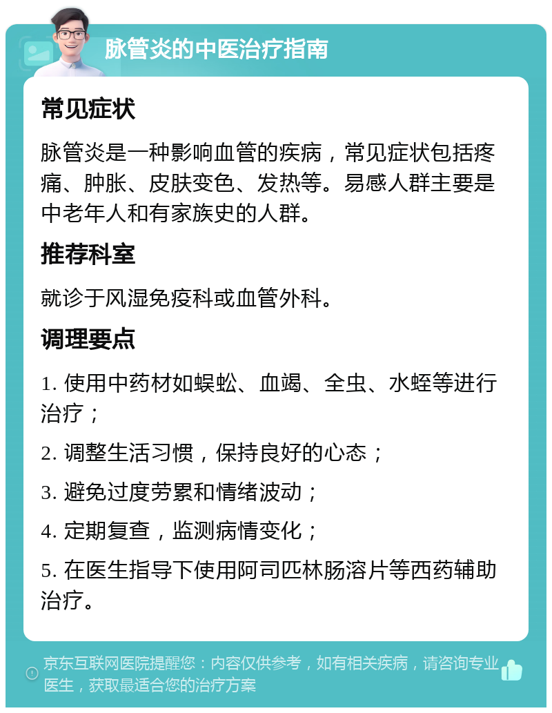 脉管炎的中医治疗指南 常见症状 脉管炎是一种影响血管的疾病，常见症状包括疼痛、肿胀、皮肤变色、发热等。易感人群主要是中老年人和有家族史的人群。 推荐科室 就诊于风湿免疫科或血管外科。 调理要点 1. 使用中药材如蜈蚣、血竭、全虫、水蛭等进行治疗； 2. 调整生活习惯，保持良好的心态； 3. 避免过度劳累和情绪波动； 4. 定期复查，监测病情变化； 5. 在医生指导下使用阿司匹林肠溶片等西药辅助治疗。