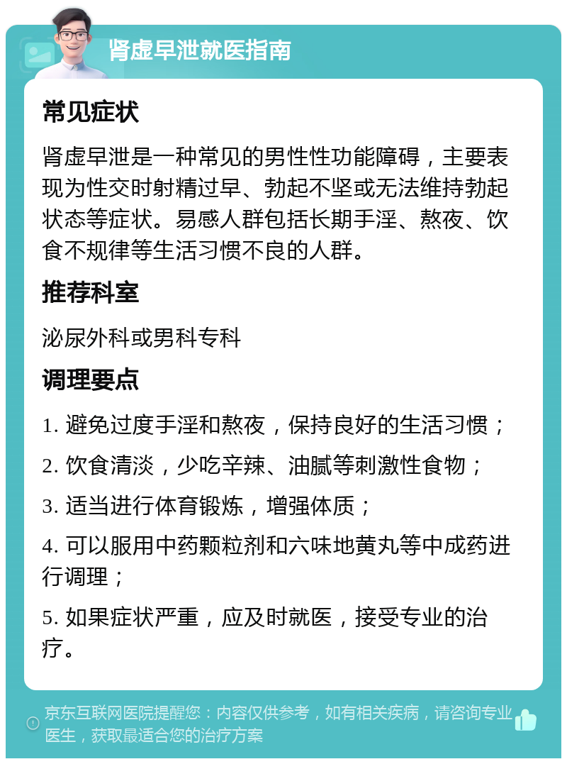 肾虚早泄就医指南 常见症状 肾虚早泄是一种常见的男性性功能障碍，主要表现为性交时射精过早、勃起不坚或无法维持勃起状态等症状。易感人群包括长期手淫、熬夜、饮食不规律等生活习惯不良的人群。 推荐科室 泌尿外科或男科专科 调理要点 1. 避免过度手淫和熬夜，保持良好的生活习惯； 2. 饮食清淡，少吃辛辣、油腻等刺激性食物； 3. 适当进行体育锻炼，增强体质； 4. 可以服用中药颗粒剂和六味地黄丸等中成药进行调理； 5. 如果症状严重，应及时就医，接受专业的治疗。