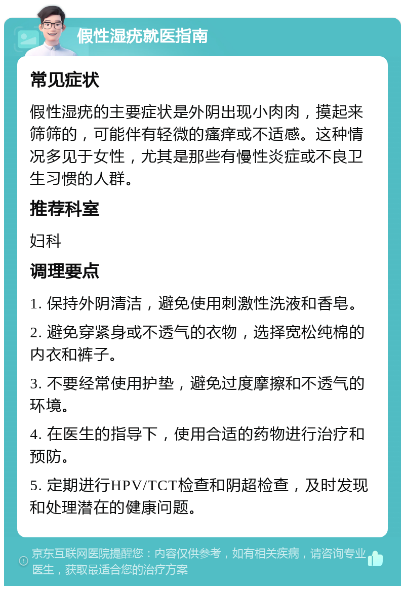 假性湿疣就医指南 常见症状 假性湿疣的主要症状是外阴出现小肉肉，摸起来筛筛的，可能伴有轻微的瘙痒或不适感。这种情况多见于女性，尤其是那些有慢性炎症或不良卫生习惯的人群。 推荐科室 妇科 调理要点 1. 保持外阴清洁，避免使用刺激性洗液和香皂。 2. 避免穿紧身或不透气的衣物，选择宽松纯棉的内衣和裤子。 3. 不要经常使用护垫，避免过度摩擦和不透气的环境。 4. 在医生的指导下，使用合适的药物进行治疗和预防。 5. 定期进行HPV/TCT检查和阴超检查，及时发现和处理潜在的健康问题。