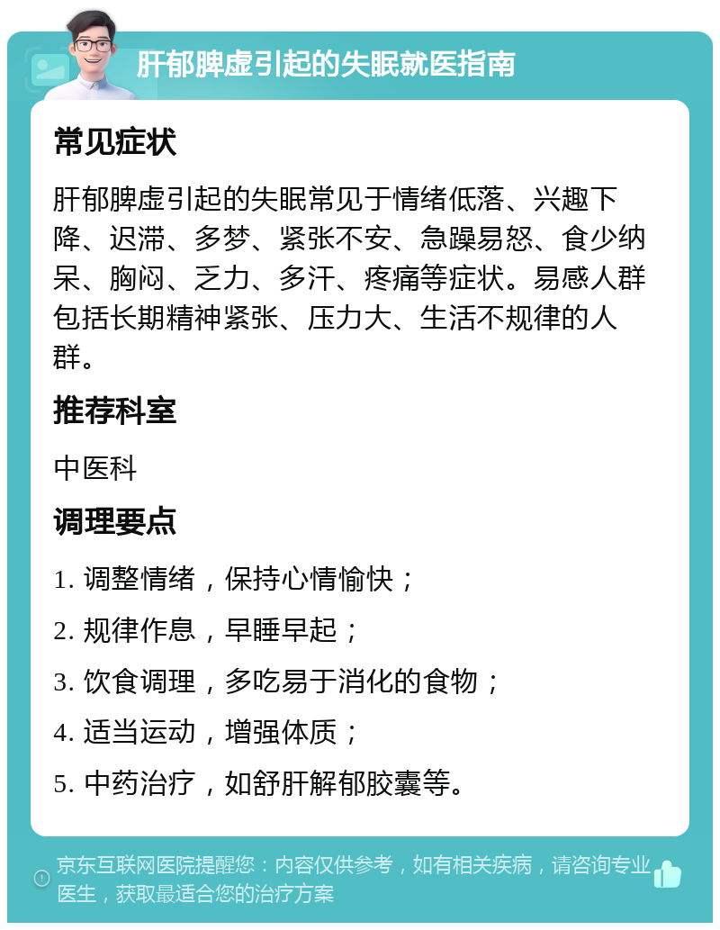 肝郁脾虚引起的失眠就医指南 常见症状 肝郁脾虚引起的失眠常见于情绪低落、兴趣下降、迟滞、多梦、紧张不安、急躁易怒、食少纳呆、胸闷、乏力、多汗、疼痛等症状。易感人群包括长期精神紧张、压力大、生活不规律的人群。 推荐科室 中医科 调理要点 1. 调整情绪，保持心情愉快； 2. 规律作息，早睡早起； 3. 饮食调理，多吃易于消化的食物； 4. 适当运动，增强体质； 5. 中药治疗，如舒肝解郁胶囊等。