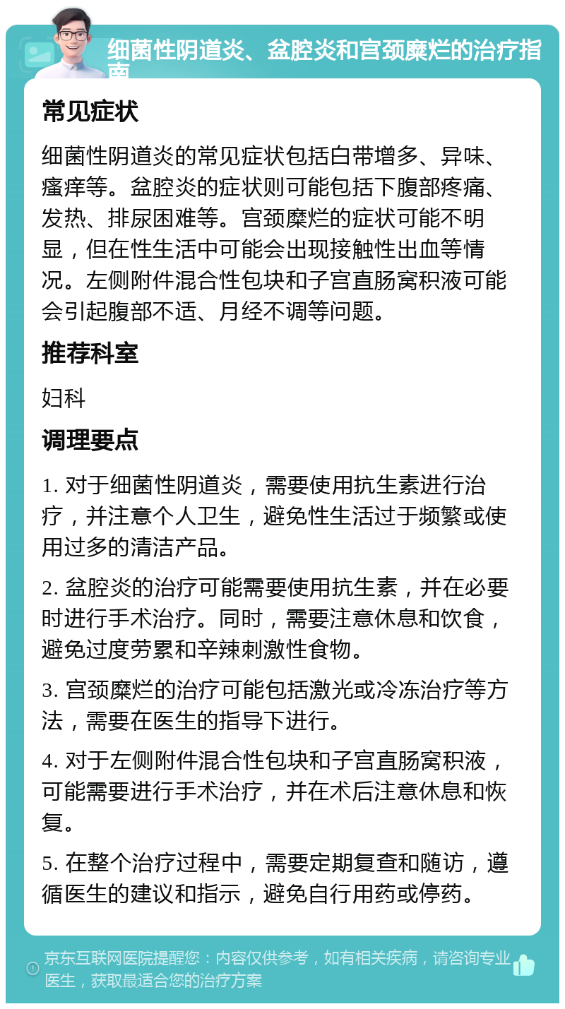 细菌性阴道炎、盆腔炎和宫颈糜烂的治疗指南 常见症状 细菌性阴道炎的常见症状包括白带增多、异味、瘙痒等。盆腔炎的症状则可能包括下腹部疼痛、发热、排尿困难等。宫颈糜烂的症状可能不明显，但在性生活中可能会出现接触性出血等情况。左侧附件混合性包块和子宫直肠窝积液可能会引起腹部不适、月经不调等问题。 推荐科室 妇科 调理要点 1. 对于细菌性阴道炎，需要使用抗生素进行治疗，并注意个人卫生，避免性生活过于频繁或使用过多的清洁产品。 2. 盆腔炎的治疗可能需要使用抗生素，并在必要时进行手术治疗。同时，需要注意休息和饮食，避免过度劳累和辛辣刺激性食物。 3. 宫颈糜烂的治疗可能包括激光或冷冻治疗等方法，需要在医生的指导下进行。 4. 对于左侧附件混合性包块和子宫直肠窝积液，可能需要进行手术治疗，并在术后注意休息和恢复。 5. 在整个治疗过程中，需要定期复查和随访，遵循医生的建议和指示，避免自行用药或停药。