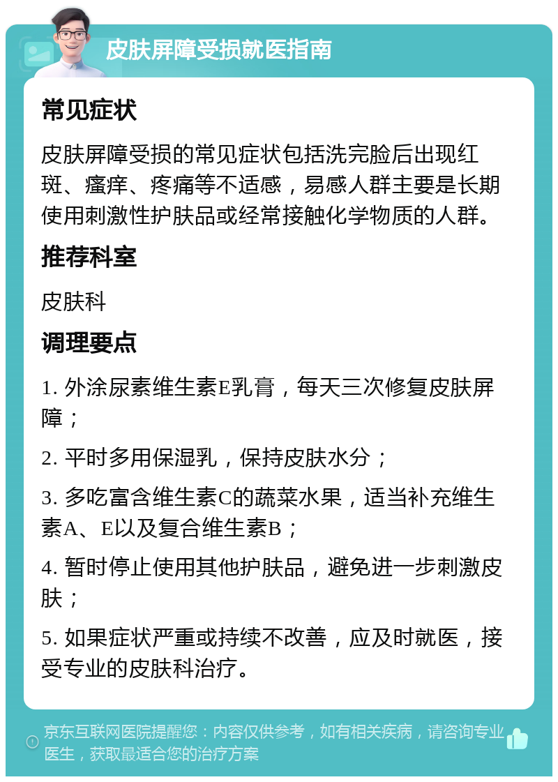 皮肤屏障受损就医指南 常见症状 皮肤屏障受损的常见症状包括洗完脸后出现红斑、瘙痒、疼痛等不适感，易感人群主要是长期使用刺激性护肤品或经常接触化学物质的人群。 推荐科室 皮肤科 调理要点 1. 外涂尿素维生素E乳膏，每天三次修复皮肤屏障； 2. 平时多用保湿乳，保持皮肤水分； 3. 多吃富含维生素C的蔬菜水果，适当补充维生素A、E以及复合维生素B； 4. 暂时停止使用其他护肤品，避免进一步刺激皮肤； 5. 如果症状严重或持续不改善，应及时就医，接受专业的皮肤科治疗。