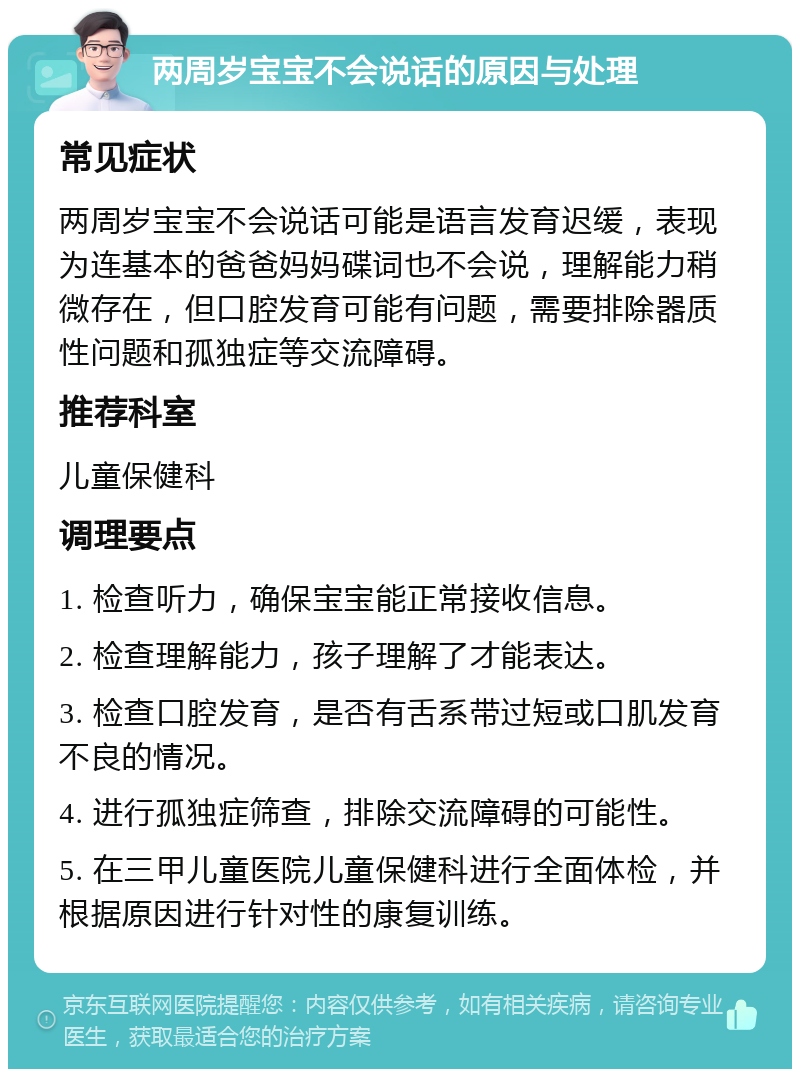 两周岁宝宝不会说话的原因与处理 常见症状 两周岁宝宝不会说话可能是语言发育迟缓，表现为连基本的爸爸妈妈碟词也不会说，理解能力稍微存在，但口腔发育可能有问题，需要排除器质性问题和孤独症等交流障碍。 推荐科室 儿童保健科 调理要点 1. 检查听力，确保宝宝能正常接收信息。 2. 检查理解能力，孩子理解了才能表达。 3. 检查口腔发育，是否有舌系带过短或口肌发育不良的情况。 4. 进行孤独症筛查，排除交流障碍的可能性。 5. 在三甲儿童医院儿童保健科进行全面体检，并根据原因进行针对性的康复训练。