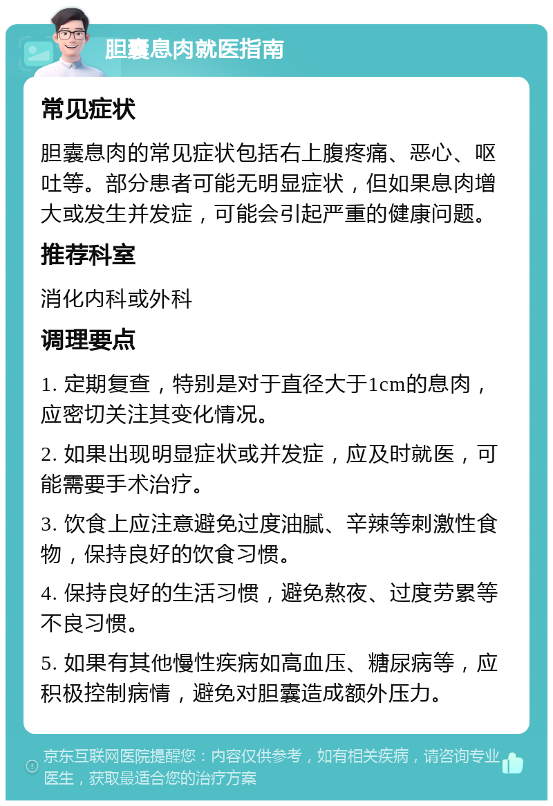 胆囊息肉就医指南 常见症状 胆囊息肉的常见症状包括右上腹疼痛、恶心、呕吐等。部分患者可能无明显症状，但如果息肉增大或发生并发症，可能会引起严重的健康问题。 推荐科室 消化内科或外科 调理要点 1. 定期复查，特别是对于直径大于1cm的息肉，应密切关注其变化情况。 2. 如果出现明显症状或并发症，应及时就医，可能需要手术治疗。 3. 饮食上应注意避免过度油腻、辛辣等刺激性食物，保持良好的饮食习惯。 4. 保持良好的生活习惯，避免熬夜、过度劳累等不良习惯。 5. 如果有其他慢性疾病如高血压、糖尿病等，应积极控制病情，避免对胆囊造成额外压力。