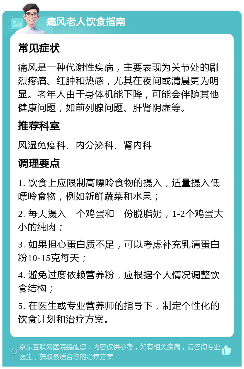 痛风老人饮食指南 常见症状 痛风是一种代谢性疾病，主要表现为关节处的剧烈疼痛、红肿和热感，尤其在夜间或清晨更为明显。老年人由于身体机能下降，可能会伴随其他健康问题，如前列腺问题、肝肾阴虚等。 推荐科室 风湿免疫科、内分泌科、肾内科 调理要点 1. 饮食上应限制高嘌呤食物的摄入，适量摄入低嘌呤食物，例如新鲜蔬菜和水果； 2. 每天摄入一个鸡蛋和一份脱脂奶，1-2个鸡蛋大小的纯肉； 3. 如果担心蛋白质不足，可以考虑补充乳清蛋白粉10-15克每天； 4. 避免过度依赖营养粉，应根据个人情况调整饮食结构； 5. 在医生或专业营养师的指导下，制定个性化的饮食计划和治疗方案。