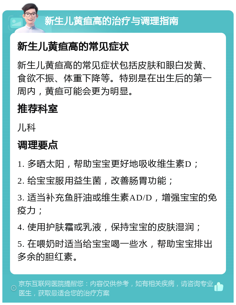 新生儿黄疸高的治疗与调理指南 新生儿黄疸高的常见症状 新生儿黄疸高的常见症状包括皮肤和眼白发黄、食欲不振、体重下降等。特别是在出生后的第一周内，黄疸可能会更为明显。 推荐科室 儿科 调理要点 1. 多晒太阳，帮助宝宝更好地吸收维生素D； 2. 给宝宝服用益生菌，改善肠胃功能； 3. 适当补充鱼肝油或维生素AD/D，增强宝宝的免疫力； 4. 使用护肤霜或乳液，保持宝宝的皮肤湿润； 5. 在喂奶时适当给宝宝喝一些水，帮助宝宝排出多余的胆红素。