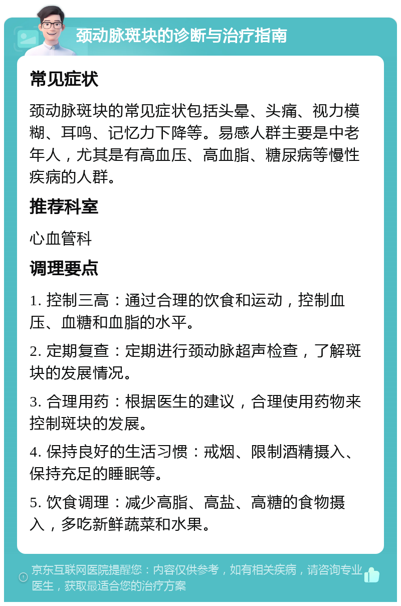 颈动脉斑块的诊断与治疗指南 常见症状 颈动脉斑块的常见症状包括头晕、头痛、视力模糊、耳鸣、记忆力下降等。易感人群主要是中老年人，尤其是有高血压、高血脂、糖尿病等慢性疾病的人群。 推荐科室 心血管科 调理要点 1. 控制三高：通过合理的饮食和运动，控制血压、血糖和血脂的水平。 2. 定期复查：定期进行颈动脉超声检查，了解斑块的发展情况。 3. 合理用药：根据医生的建议，合理使用药物来控制斑块的发展。 4. 保持良好的生活习惯：戒烟、限制酒精摄入、保持充足的睡眠等。 5. 饮食调理：减少高脂、高盐、高糖的食物摄入，多吃新鲜蔬菜和水果。