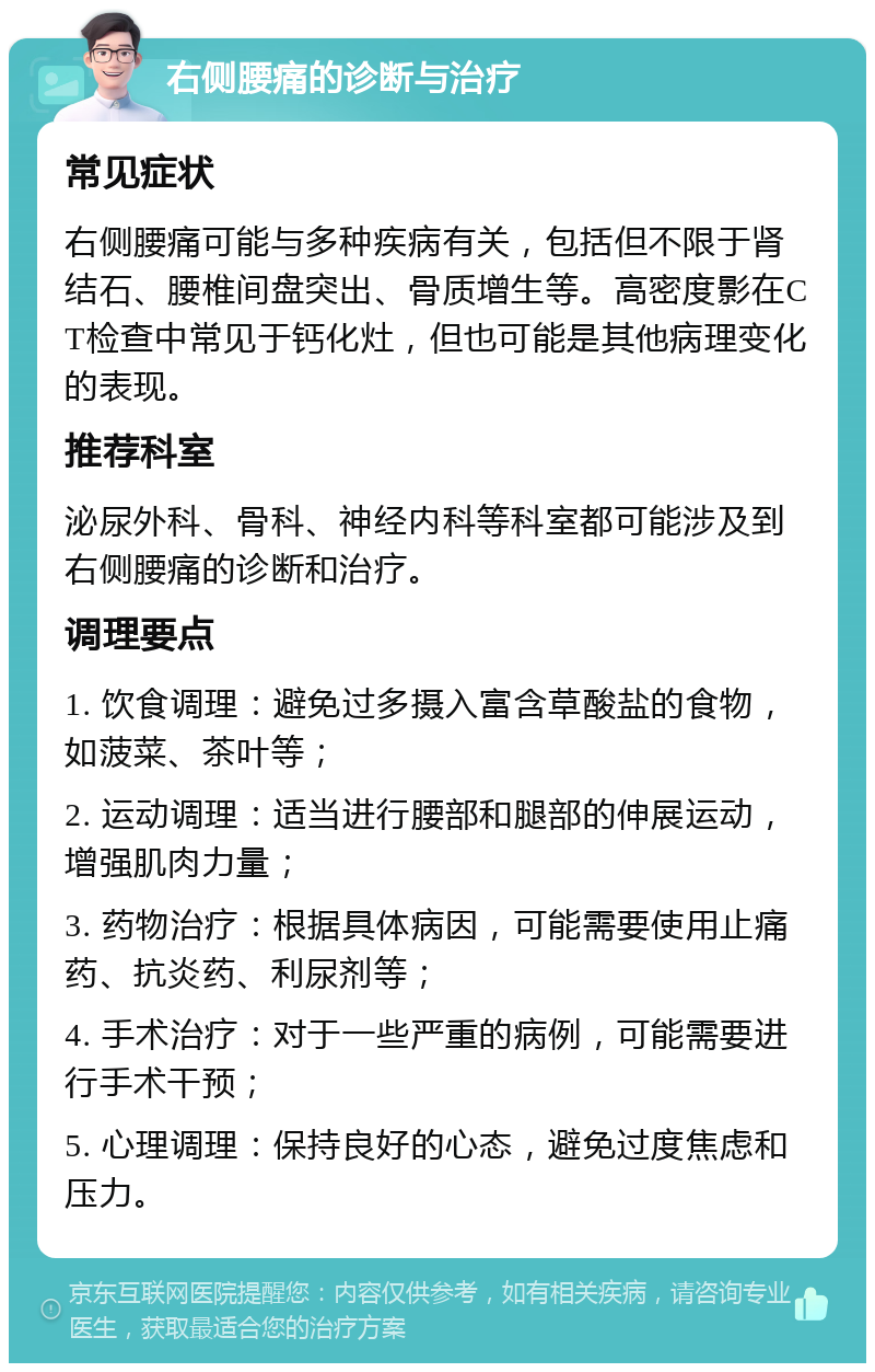 右侧腰痛的诊断与治疗 常见症状 右侧腰痛可能与多种疾病有关，包括但不限于肾结石、腰椎间盘突出、骨质增生等。高密度影在CT检查中常见于钙化灶，但也可能是其他病理变化的表现。 推荐科室 泌尿外科、骨科、神经内科等科室都可能涉及到右侧腰痛的诊断和治疗。 调理要点 1. 饮食调理：避免过多摄入富含草酸盐的食物，如菠菜、茶叶等； 2. 运动调理：适当进行腰部和腿部的伸展运动，增强肌肉力量； 3. 药物治疗：根据具体病因，可能需要使用止痛药、抗炎药、利尿剂等； 4. 手术治疗：对于一些严重的病例，可能需要进行手术干预； 5. 心理调理：保持良好的心态，避免过度焦虑和压力。