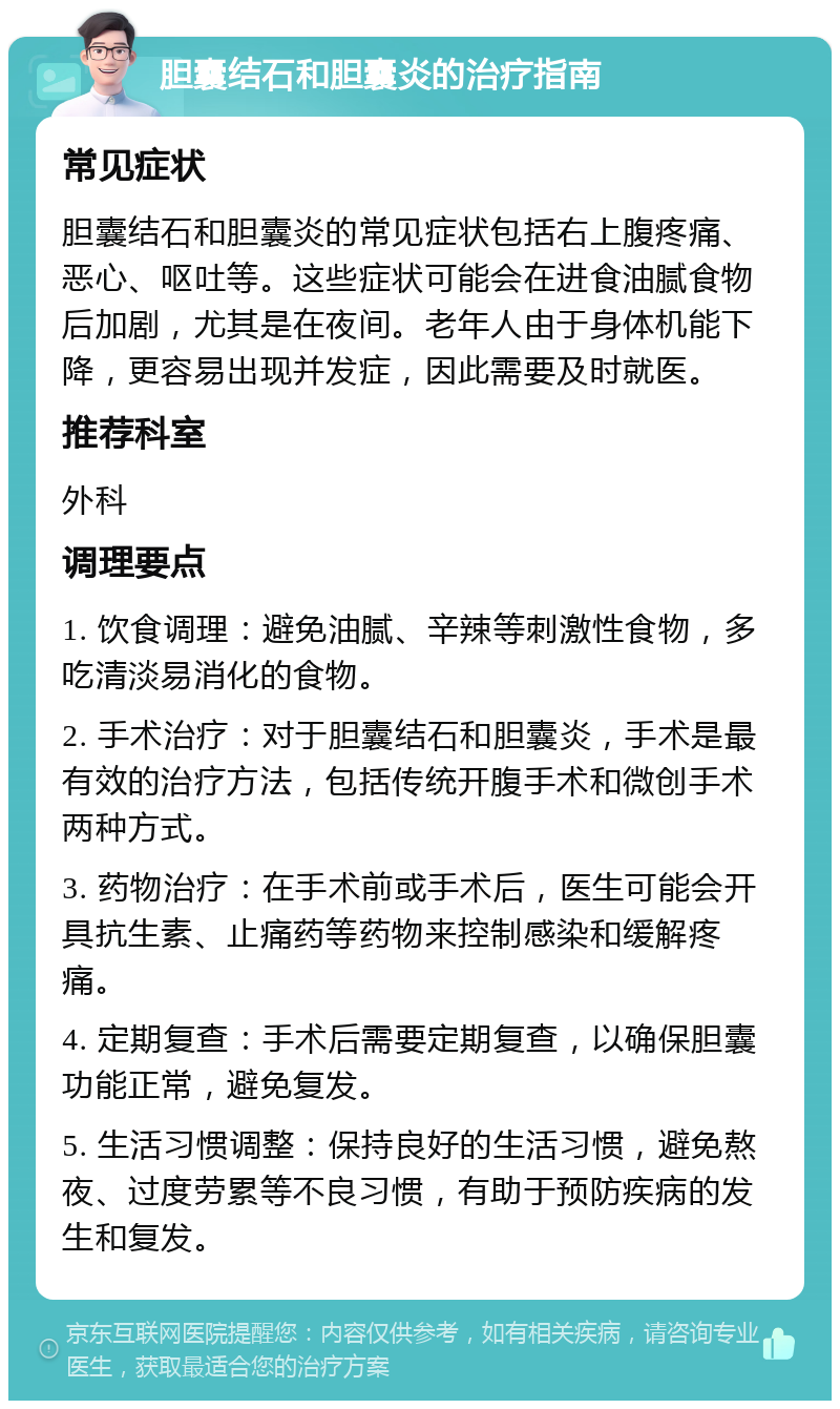 胆囊结石和胆囊炎的治疗指南 常见症状 胆囊结石和胆囊炎的常见症状包括右上腹疼痛、恶心、呕吐等。这些症状可能会在进食油腻食物后加剧，尤其是在夜间。老年人由于身体机能下降，更容易出现并发症，因此需要及时就医。 推荐科室 外科 调理要点 1. 饮食调理：避免油腻、辛辣等刺激性食物，多吃清淡易消化的食物。 2. 手术治疗：对于胆囊结石和胆囊炎，手术是最有效的治疗方法，包括传统开腹手术和微创手术两种方式。 3. 药物治疗：在手术前或手术后，医生可能会开具抗生素、止痛药等药物来控制感染和缓解疼痛。 4. 定期复查：手术后需要定期复查，以确保胆囊功能正常，避免复发。 5. 生活习惯调整：保持良好的生活习惯，避免熬夜、过度劳累等不良习惯，有助于预防疾病的发生和复发。