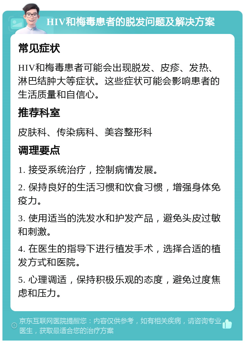 HIV和梅毒患者的脱发问题及解决方案 常见症状 HIV和梅毒患者可能会出现脱发、皮疹、发热、淋巴结肿大等症状。这些症状可能会影响患者的生活质量和自信心。 推荐科室 皮肤科、传染病科、美容整形科 调理要点 1. 接受系统治疗，控制病情发展。 2. 保持良好的生活习惯和饮食习惯，增强身体免疫力。 3. 使用适当的洗发水和护发产品，避免头皮过敏和刺激。 4. 在医生的指导下进行植发手术，选择合适的植发方式和医院。 5. 心理调适，保持积极乐观的态度，避免过度焦虑和压力。