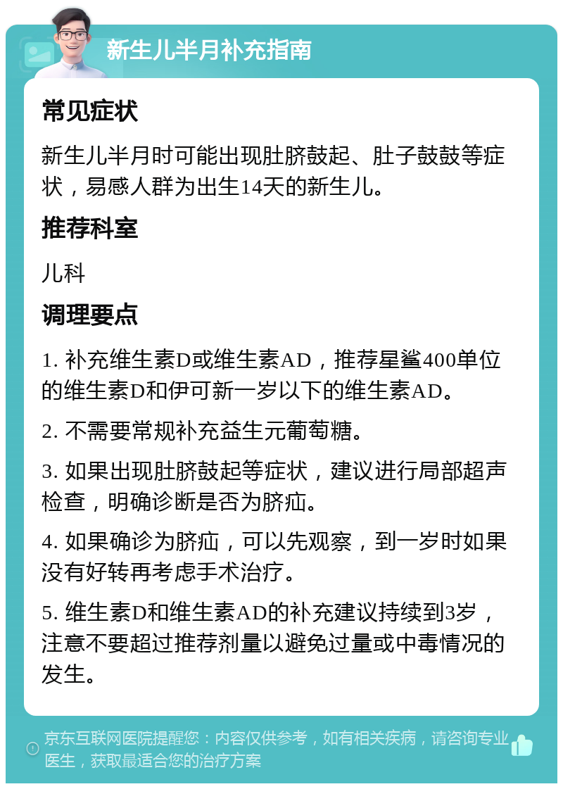 新生儿半月补充指南 常见症状 新生儿半月时可能出现肚脐鼓起、肚子鼓鼓等症状，易感人群为出生14天的新生儿。 推荐科室 儿科 调理要点 1. 补充维生素D或维生素AD，推荐星鲨400单位的维生素D和伊可新一岁以下的维生素AD。 2. 不需要常规补充益生元葡萄糖。 3. 如果出现肚脐鼓起等症状，建议进行局部超声检查，明确诊断是否为脐疝。 4. 如果确诊为脐疝，可以先观察，到一岁时如果没有好转再考虑手术治疗。 5. 维生素D和维生素AD的补充建议持续到3岁，注意不要超过推荐剂量以避免过量或中毒情况的发生。