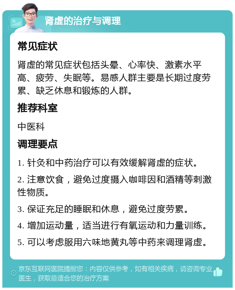 肾虚的治疗与调理 常见症状 肾虚的常见症状包括头晕、心率快、激素水平高、疲劳、失眠等。易感人群主要是长期过度劳累、缺乏休息和锻炼的人群。 推荐科室 中医科 调理要点 1. 针灸和中药治疗可以有效缓解肾虚的症状。 2. 注意饮食，避免过度摄入咖啡因和酒精等刺激性物质。 3. 保证充足的睡眠和休息，避免过度劳累。 4. 增加运动量，适当进行有氧运动和力量训练。 5. 可以考虑服用六味地黄丸等中药来调理肾虚。