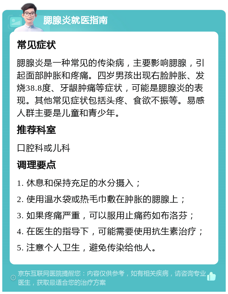 腮腺炎就医指南 常见症状 腮腺炎是一种常见的传染病，主要影响腮腺，引起面部肿胀和疼痛。四岁男孩出现右脸肿胀、发烧38.8度、牙龈肿痛等症状，可能是腮腺炎的表现。其他常见症状包括头疼、食欲不振等。易感人群主要是儿童和青少年。 推荐科室 口腔科或儿科 调理要点 1. 休息和保持充足的水分摄入； 2. 使用温水袋或热毛巾敷在肿胀的腮腺上； 3. 如果疼痛严重，可以服用止痛药如布洛芬； 4. 在医生的指导下，可能需要使用抗生素治疗； 5. 注意个人卫生，避免传染给他人。