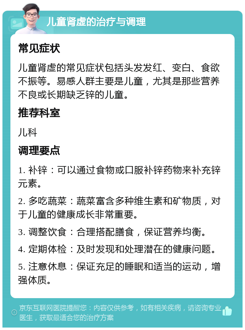 儿童肾虚的治疗与调理 常见症状 儿童肾虚的常见症状包括头发发红、变白、食欲不振等。易感人群主要是儿童，尤其是那些营养不良或长期缺乏锌的儿童。 推荐科室 儿科 调理要点 1. 补锌：可以通过食物或口服补锌药物来补充锌元素。 2. 多吃蔬菜：蔬菜富含多种维生素和矿物质，对于儿童的健康成长非常重要。 3. 调整饮食：合理搭配膳食，保证营养均衡。 4. 定期体检：及时发现和处理潜在的健康问题。 5. 注意休息：保证充足的睡眠和适当的运动，增强体质。