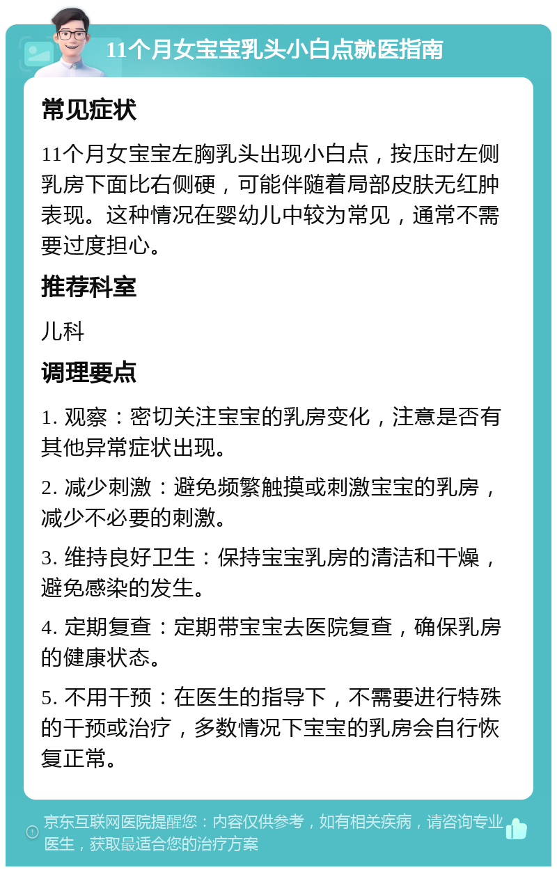 11个月女宝宝乳头小白点就医指南 常见症状 11个月女宝宝左胸乳头出现小白点，按压时左侧乳房下面比右侧硬，可能伴随着局部皮肤无红肿表现。这种情况在婴幼儿中较为常见，通常不需要过度担心。 推荐科室 儿科 调理要点 1. 观察：密切关注宝宝的乳房变化，注意是否有其他异常症状出现。 2. 减少刺激：避免频繁触摸或刺激宝宝的乳房，减少不必要的刺激。 3. 维持良好卫生：保持宝宝乳房的清洁和干燥，避免感染的发生。 4. 定期复查：定期带宝宝去医院复查，确保乳房的健康状态。 5. 不用干预：在医生的指导下，不需要进行特殊的干预或治疗，多数情况下宝宝的乳房会自行恢复正常。