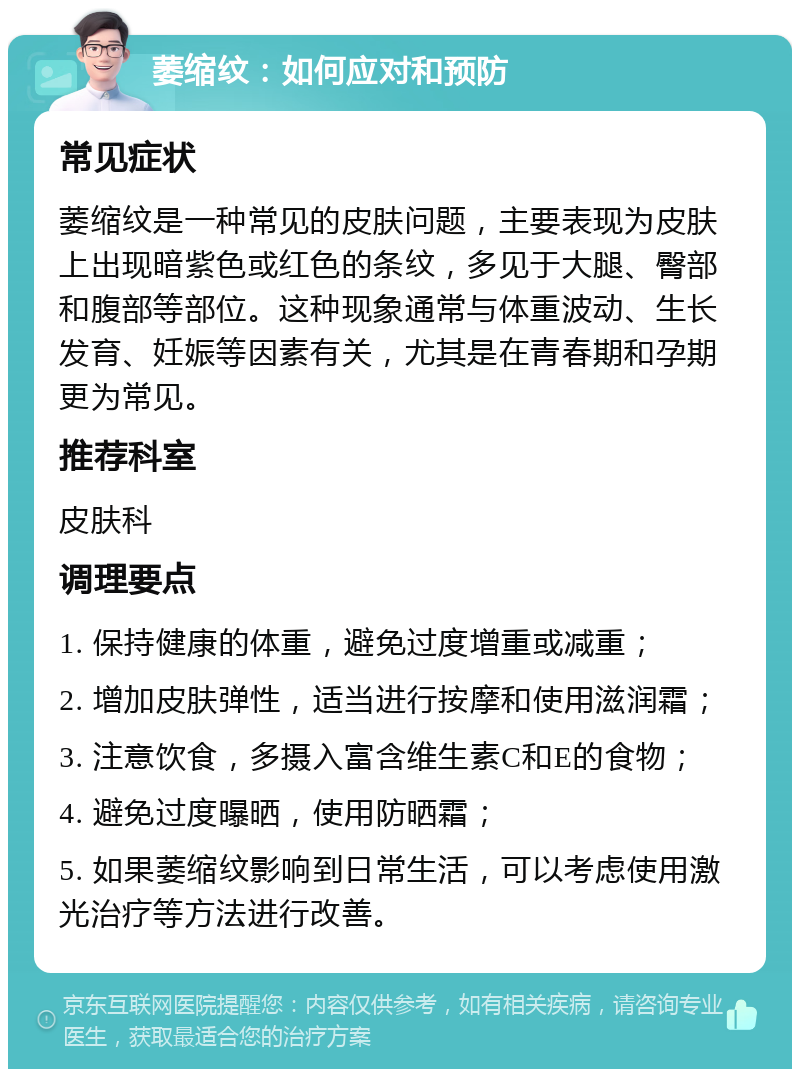 萎缩纹：如何应对和预防 常见症状 萎缩纹是一种常见的皮肤问题，主要表现为皮肤上出现暗紫色或红色的条纹，多见于大腿、臀部和腹部等部位。这种现象通常与体重波动、生长发育、妊娠等因素有关，尤其是在青春期和孕期更为常见。 推荐科室 皮肤科 调理要点 1. 保持健康的体重，避免过度增重或减重； 2. 增加皮肤弹性，适当进行按摩和使用滋润霜； 3. 注意饮食，多摄入富含维生素C和E的食物； 4. 避免过度曝晒，使用防晒霜； 5. 如果萎缩纹影响到日常生活，可以考虑使用激光治疗等方法进行改善。