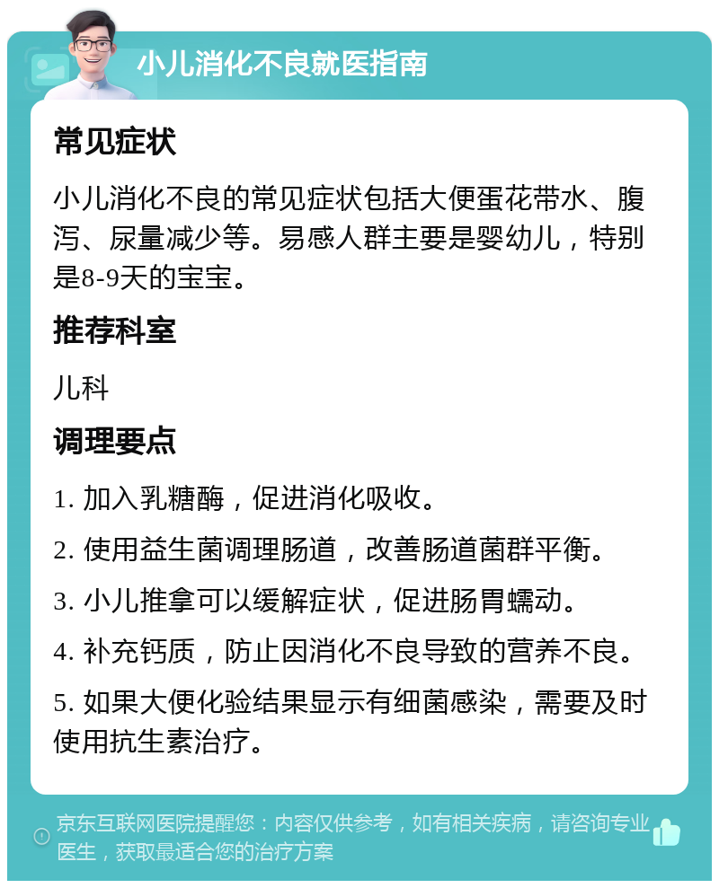 小儿消化不良就医指南 常见症状 小儿消化不良的常见症状包括大便蛋花带水、腹泻、尿量减少等。易感人群主要是婴幼儿，特别是8-9天的宝宝。 推荐科室 儿科 调理要点 1. 加入乳糖酶，促进消化吸收。 2. 使用益生菌调理肠道，改善肠道菌群平衡。 3. 小儿推拿可以缓解症状，促进肠胃蠕动。 4. 补充钙质，防止因消化不良导致的营养不良。 5. 如果大便化验结果显示有细菌感染，需要及时使用抗生素治疗。