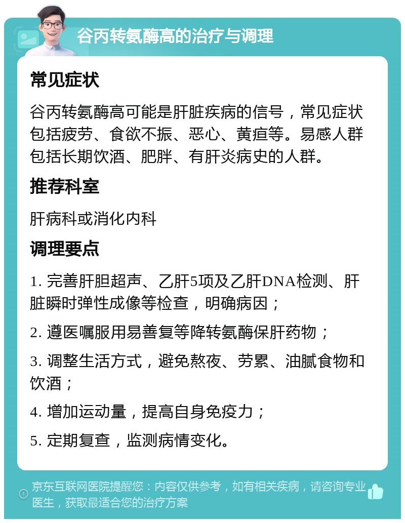 谷丙转氨酶高的治疗与调理 常见症状 谷丙转氨酶高可能是肝脏疾病的信号，常见症状包括疲劳、食欲不振、恶心、黄疸等。易感人群包括长期饮酒、肥胖、有肝炎病史的人群。 推荐科室 肝病科或消化内科 调理要点 1. 完善肝胆超声、乙肝5项及乙肝DNA检测、肝脏瞬时弹性成像等检查，明确病因； 2. 遵医嘱服用易善复等降转氨酶保肝药物； 3. 调整生活方式，避免熬夜、劳累、油腻食物和饮酒； 4. 增加运动量，提高自身免疫力； 5. 定期复查，监测病情变化。