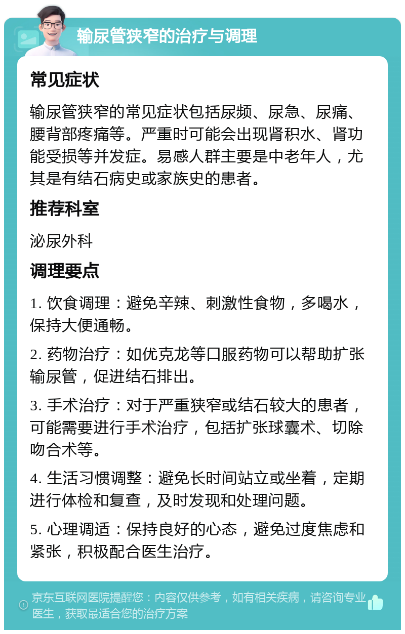 输尿管狭窄的治疗与调理 常见症状 输尿管狭窄的常见症状包括尿频、尿急、尿痛、腰背部疼痛等。严重时可能会出现肾积水、肾功能受损等并发症。易感人群主要是中老年人，尤其是有结石病史或家族史的患者。 推荐科室 泌尿外科 调理要点 1. 饮食调理：避免辛辣、刺激性食物，多喝水，保持大便通畅。 2. 药物治疗：如优克龙等口服药物可以帮助扩张输尿管，促进结石排出。 3. 手术治疗：对于严重狭窄或结石较大的患者，可能需要进行手术治疗，包括扩张球囊术、切除吻合术等。 4. 生活习惯调整：避免长时间站立或坐着，定期进行体检和复查，及时发现和处理问题。 5. 心理调适：保持良好的心态，避免过度焦虑和紧张，积极配合医生治疗。