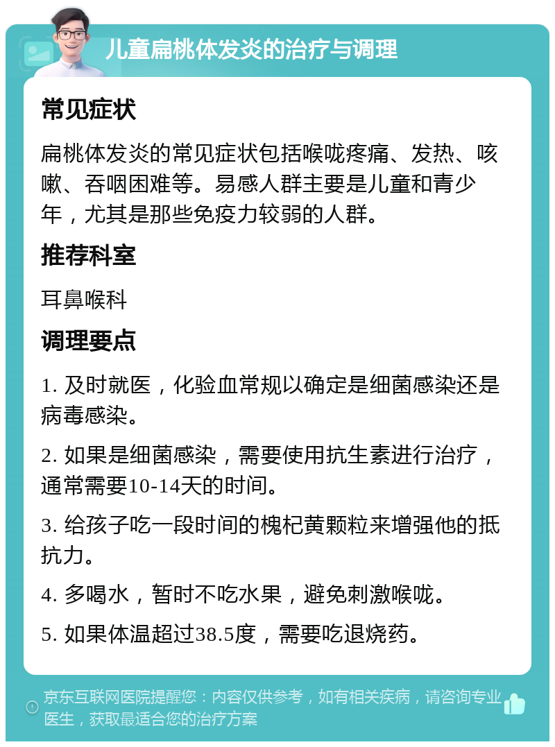 儿童扁桃体发炎的治疗与调理 常见症状 扁桃体发炎的常见症状包括喉咙疼痛、发热、咳嗽、吞咽困难等。易感人群主要是儿童和青少年，尤其是那些免疫力较弱的人群。 推荐科室 耳鼻喉科 调理要点 1. 及时就医，化验血常规以确定是细菌感染还是病毒感染。 2. 如果是细菌感染，需要使用抗生素进行治疗，通常需要10-14天的时间。 3. 给孩子吃一段时间的槐杞黄颗粒来增强他的抵抗力。 4. 多喝水，暂时不吃水果，避免刺激喉咙。 5. 如果体温超过38.5度，需要吃退烧药。