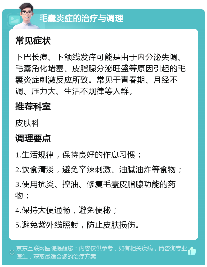 毛囊炎症的治疗与调理 常见症状 下巴长痘、下颌线发痒可能是由于内分泌失调、毛囊角化堵塞、皮脂腺分泌旺盛等原因引起的毛囊炎症刺激反应所致。常见于青春期、月经不调、压力大、生活不规律等人群。 推荐科室 皮肤科 调理要点 1.生活规律，保持良好的作息习惯； 2.饮食清淡，避免辛辣刺激、油腻油炸等食物； 3.使用抗炎、控油、修复毛囊皮脂腺功能的药物； 4.保持大便通畅，避免便秘； 5.避免紫外线照射，防止皮肤损伤。