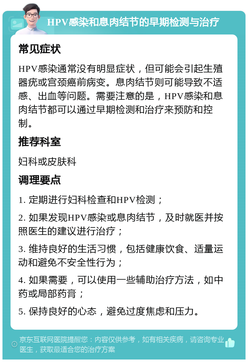 HPV感染和息肉结节的早期检测与治疗 常见症状 HPV感染通常没有明显症状，但可能会引起生殖器疣或宫颈癌前病变。息肉结节则可能导致不适感、出血等问题。需要注意的是，HPV感染和息肉结节都可以通过早期检测和治疗来预防和控制。 推荐科室 妇科或皮肤科 调理要点 1. 定期进行妇科检查和HPV检测； 2. 如果发现HPV感染或息肉结节，及时就医并按照医生的建议进行治疗； 3. 维持良好的生活习惯，包括健康饮食、适量运动和避免不安全性行为； 4. 如果需要，可以使用一些辅助治疗方法，如中药或局部药膏； 5. 保持良好的心态，避免过度焦虑和压力。