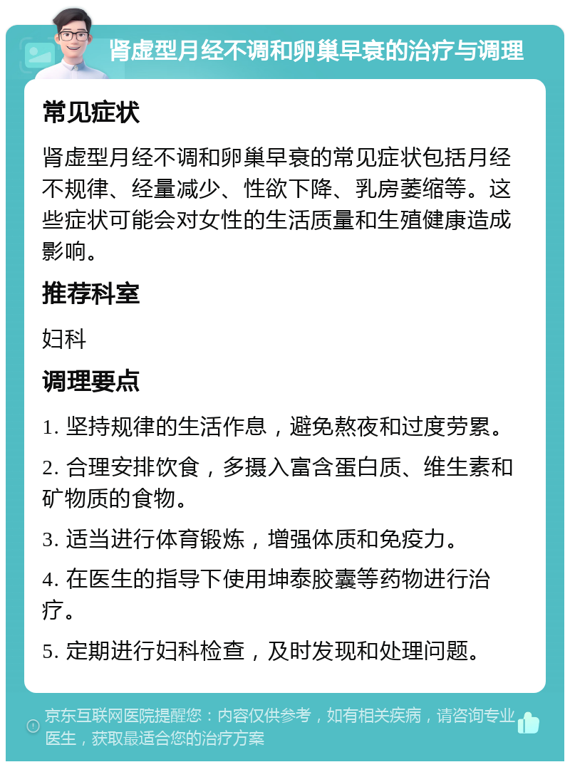 肾虚型月经不调和卵巢早衰的治疗与调理 常见症状 肾虚型月经不调和卵巢早衰的常见症状包括月经不规律、经量减少、性欲下降、乳房萎缩等。这些症状可能会对女性的生活质量和生殖健康造成影响。 推荐科室 妇科 调理要点 1. 坚持规律的生活作息，避免熬夜和过度劳累。 2. 合理安排饮食，多摄入富含蛋白质、维生素和矿物质的食物。 3. 适当进行体育锻炼，增强体质和免疫力。 4. 在医生的指导下使用坤泰胶囊等药物进行治疗。 5. 定期进行妇科检查，及时发现和处理问题。