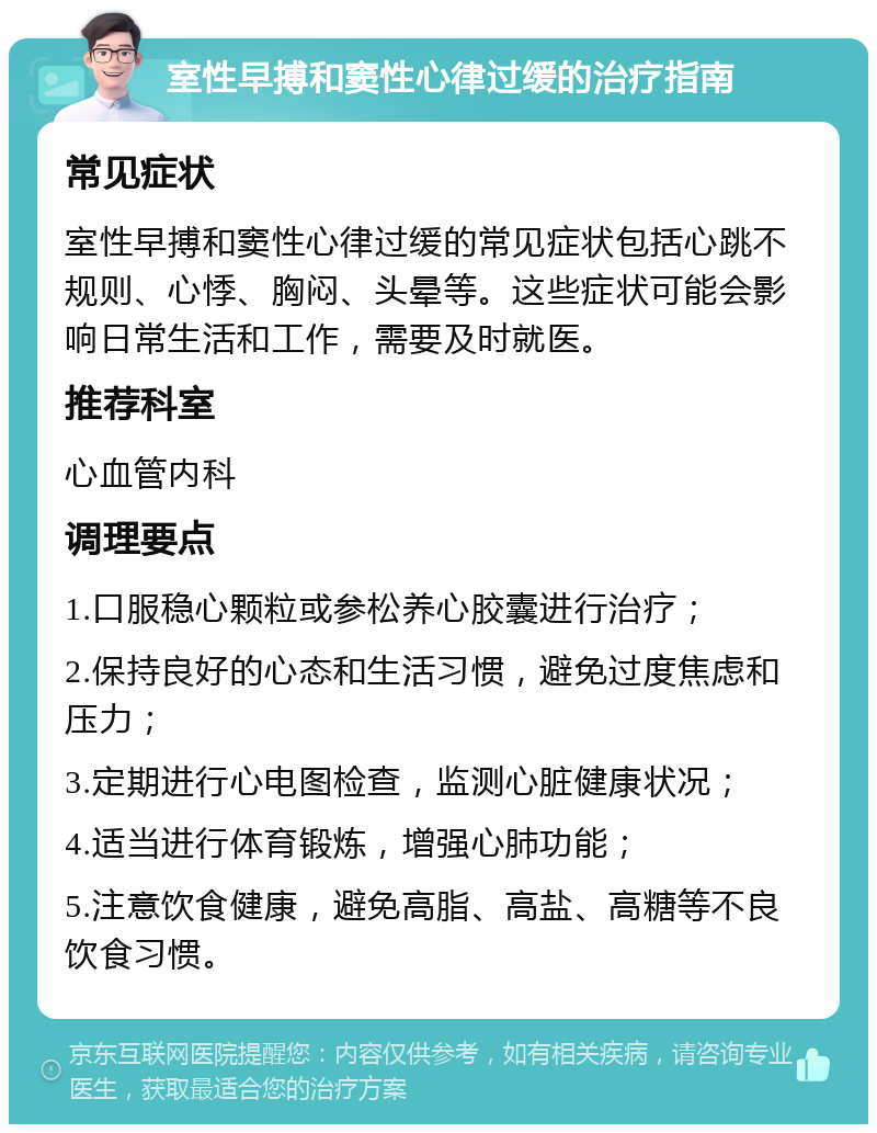 室性早搏和窦性心律过缓的治疗指南 常见症状 室性早搏和窦性心律过缓的常见症状包括心跳不规则、心悸、胸闷、头晕等。这些症状可能会影响日常生活和工作，需要及时就医。 推荐科室 心血管内科 调理要点 1.口服稳心颗粒或参松养心胶囊进行治疗； 2.保持良好的心态和生活习惯，避免过度焦虑和压力； 3.定期进行心电图检查，监测心脏健康状况； 4.适当进行体育锻炼，增强心肺功能； 5.注意饮食健康，避免高脂、高盐、高糖等不良饮食习惯。