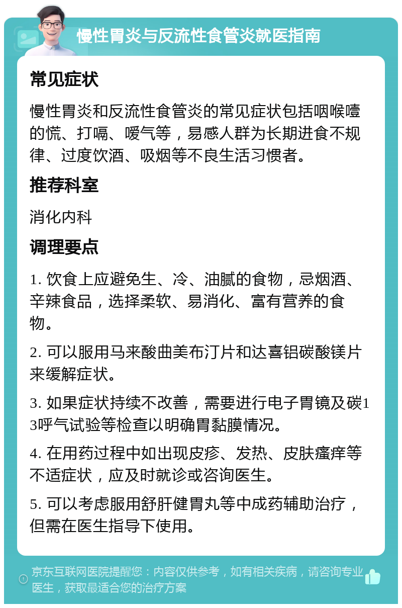 慢性胃炎与反流性食管炎就医指南 常见症状 慢性胃炎和反流性食管炎的常见症状包括咽喉噎的慌、打嗝、嗳气等，易感人群为长期进食不规律、过度饮酒、吸烟等不良生活习惯者。 推荐科室 消化内科 调理要点 1. 饮食上应避免生、冷、油腻的食物，忌烟酒、辛辣食品，选择柔软、易消化、富有营养的食物。 2. 可以服用马来酸曲美布汀片和达喜铝碳酸镁片来缓解症状。 3. 如果症状持续不改善，需要进行电子胃镜及碳13呼气试验等检查以明确胃黏膜情况。 4. 在用药过程中如出现皮疹、发热、皮肤瘙痒等不适症状，应及时就诊或咨询医生。 5. 可以考虑服用舒肝健胃丸等中成药辅助治疗，但需在医生指导下使用。