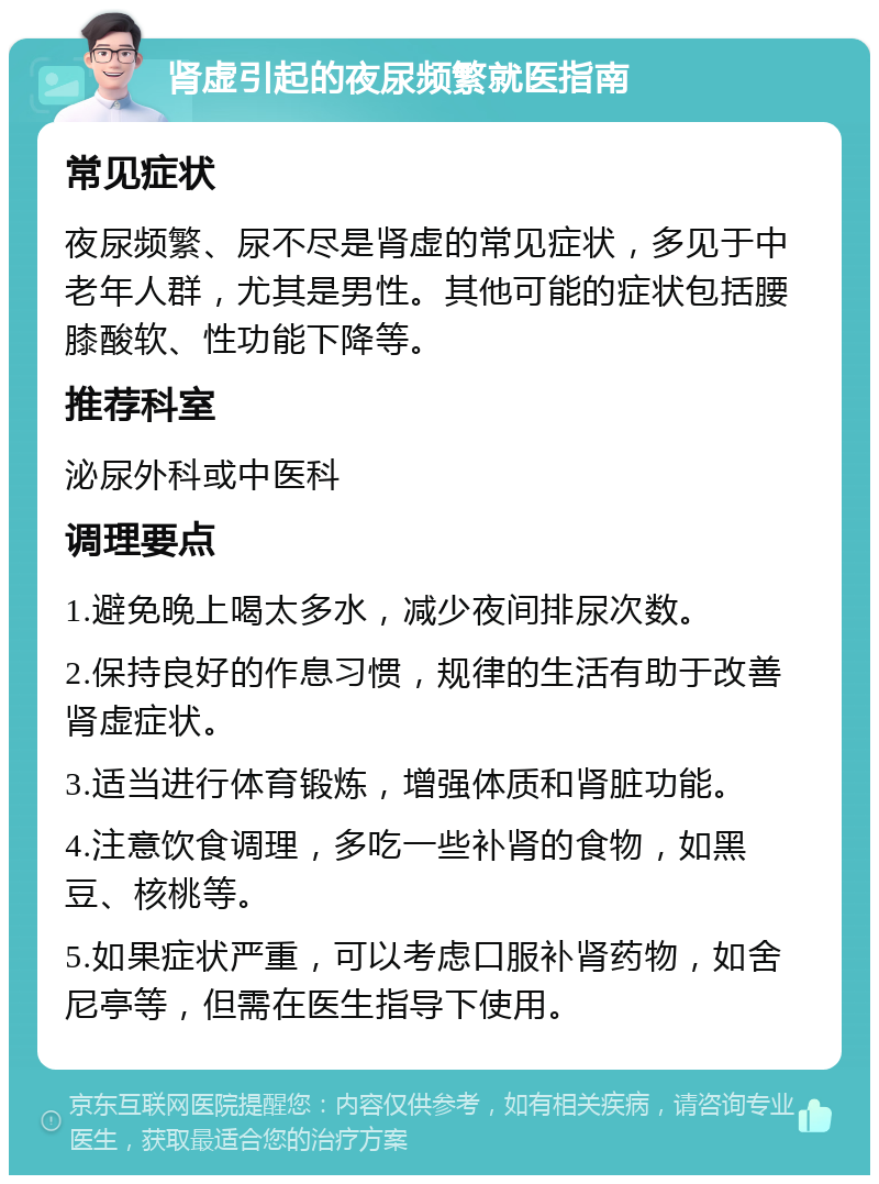 肾虚引起的夜尿频繁就医指南 常见症状 夜尿频繁、尿不尽是肾虚的常见症状，多见于中老年人群，尤其是男性。其他可能的症状包括腰膝酸软、性功能下降等。 推荐科室 泌尿外科或中医科 调理要点 1.避免晚上喝太多水，减少夜间排尿次数。 2.保持良好的作息习惯，规律的生活有助于改善肾虚症状。 3.适当进行体育锻炼，增强体质和肾脏功能。 4.注意饮食调理，多吃一些补肾的食物，如黑豆、核桃等。 5.如果症状严重，可以考虑口服补肾药物，如舍尼亭等，但需在医生指导下使用。