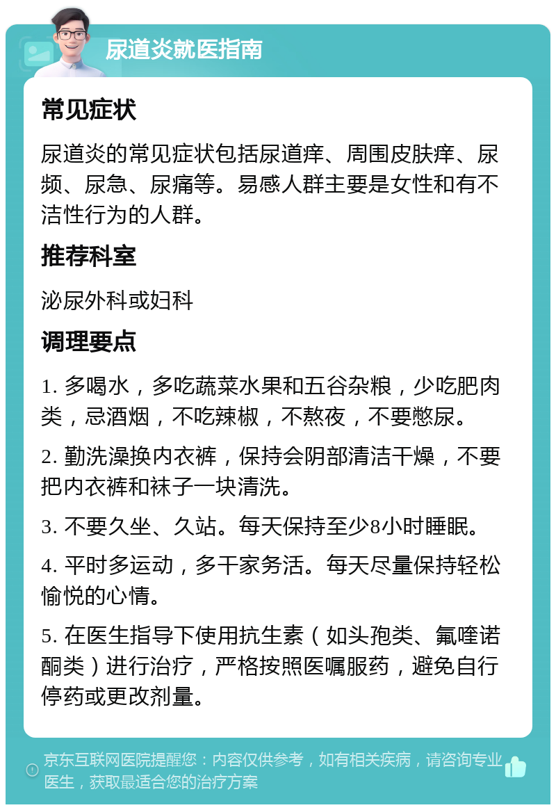 尿道炎就医指南 常见症状 尿道炎的常见症状包括尿道痒、周围皮肤痒、尿频、尿急、尿痛等。易感人群主要是女性和有不洁性行为的人群。 推荐科室 泌尿外科或妇科 调理要点 1. 多喝水，多吃蔬菜水果和五谷杂粮，少吃肥肉类，忌酒烟，不吃辣椒，不熬夜，不要憋尿。 2. 勤洗澡换内衣裤，保持会阴部清洁干燥，不要把内衣裤和袜子一块清洗。 3. 不要久坐、久站。每天保持至少8小时睡眠。 4. 平时多运动，多干家务活。每天尽量保持轻松愉悦的心情。 5. 在医生指导下使用抗生素（如头孢类、氟喹诺酮类）进行治疗，严格按照医嘱服药，避免自行停药或更改剂量。