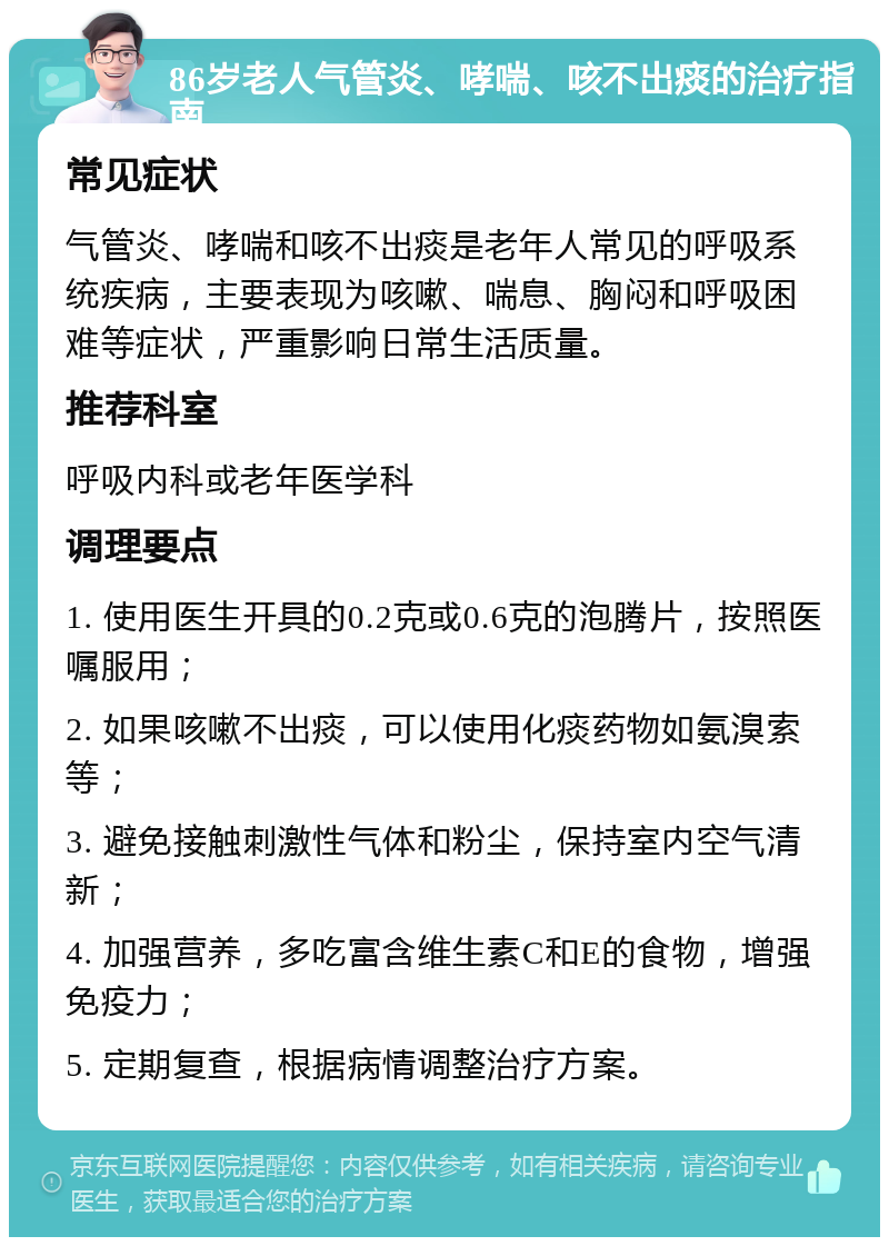 86岁老人气管炎、哮喘、咳不出痰的治疗指南 常见症状 气管炎、哮喘和咳不出痰是老年人常见的呼吸系统疾病，主要表现为咳嗽、喘息、胸闷和呼吸困难等症状，严重影响日常生活质量。 推荐科室 呼吸内科或老年医学科 调理要点 1. 使用医生开具的0.2克或0.6克的泡腾片，按照医嘱服用； 2. 如果咳嗽不出痰，可以使用化痰药物如氨溴索等； 3. 避免接触刺激性气体和粉尘，保持室内空气清新； 4. 加强营养，多吃富含维生素C和E的食物，增强免疫力； 5. 定期复查，根据病情调整治疗方案。