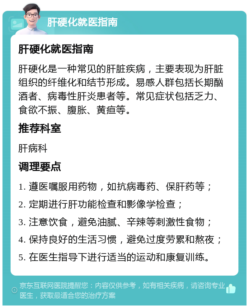 肝硬化就医指南 肝硬化就医指南 肝硬化是一种常见的肝脏疾病，主要表现为肝脏组织的纤维化和结节形成。易感人群包括长期酗酒者、病毒性肝炎患者等。常见症状包括乏力、食欲不振、腹胀、黄疸等。 推荐科室 肝病科 调理要点 1. 遵医嘱服用药物，如抗病毒药、保肝药等； 2. 定期进行肝功能检查和影像学检查； 3. 注意饮食，避免油腻、辛辣等刺激性食物； 4. 保持良好的生活习惯，避免过度劳累和熬夜； 5. 在医生指导下进行适当的运动和康复训练。