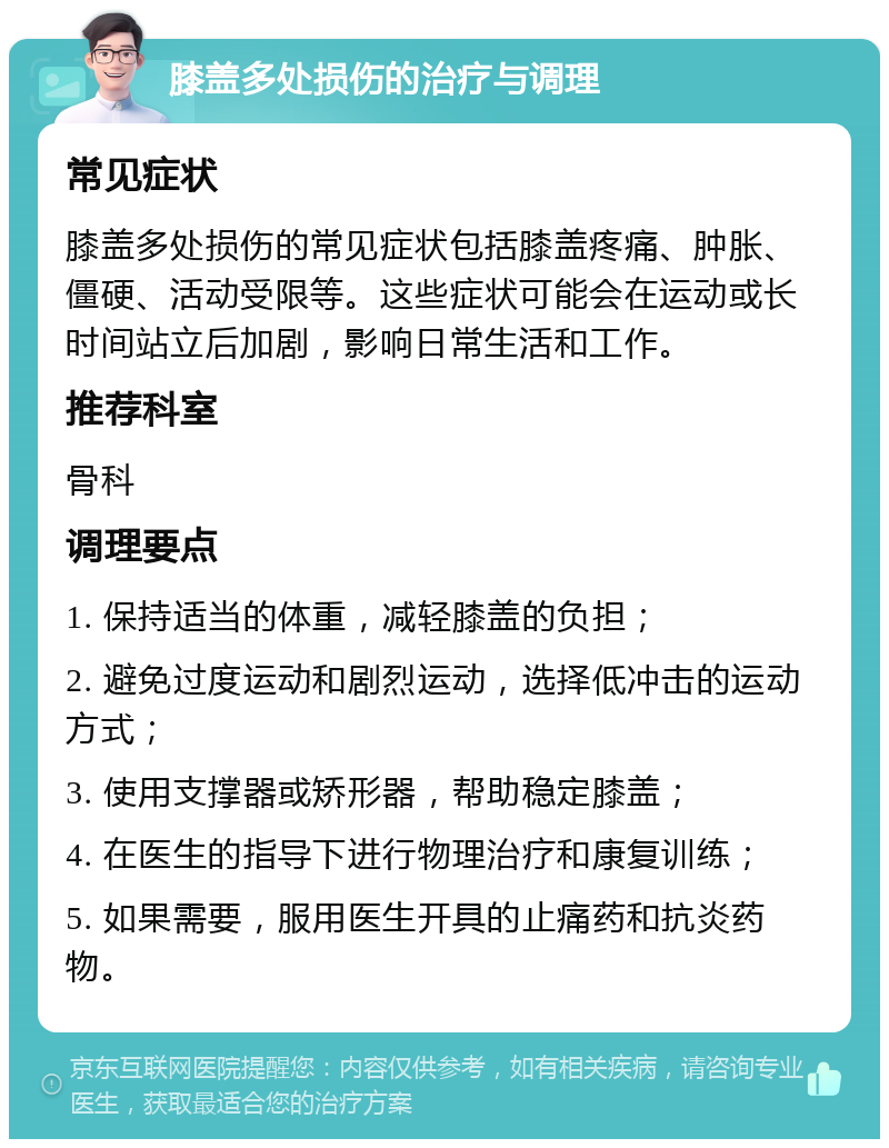 膝盖多处损伤的治疗与调理 常见症状 膝盖多处损伤的常见症状包括膝盖疼痛、肿胀、僵硬、活动受限等。这些症状可能会在运动或长时间站立后加剧，影响日常生活和工作。 推荐科室 骨科 调理要点 1. 保持适当的体重，减轻膝盖的负担； 2. 避免过度运动和剧烈运动，选择低冲击的运动方式； 3. 使用支撑器或矫形器，帮助稳定膝盖； 4. 在医生的指导下进行物理治疗和康复训练； 5. 如果需要，服用医生开具的止痛药和抗炎药物。