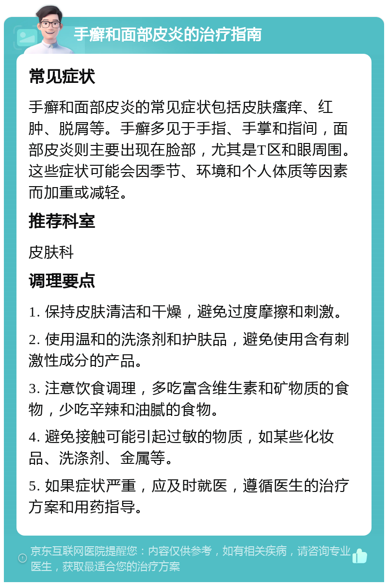 手癣和面部皮炎的治疗指南 常见症状 手癣和面部皮炎的常见症状包括皮肤瘙痒、红肿、脱屑等。手癣多见于手指、手掌和指间，面部皮炎则主要出现在脸部，尤其是T区和眼周围。这些症状可能会因季节、环境和个人体质等因素而加重或减轻。 推荐科室 皮肤科 调理要点 1. 保持皮肤清洁和干燥，避免过度摩擦和刺激。 2. 使用温和的洗涤剂和护肤品，避免使用含有刺激性成分的产品。 3. 注意饮食调理，多吃富含维生素和矿物质的食物，少吃辛辣和油腻的食物。 4. 避免接触可能引起过敏的物质，如某些化妆品、洗涤剂、金属等。 5. 如果症状严重，应及时就医，遵循医生的治疗方案和用药指导。