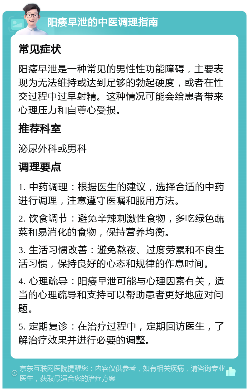 阳痿早泄的中医调理指南 常见症状 阳痿早泄是一种常见的男性性功能障碍，主要表现为无法维持或达到足够的勃起硬度，或者在性交过程中过早射精。这种情况可能会给患者带来心理压力和自尊心受损。 推荐科室 泌尿外科或男科 调理要点 1. 中药调理：根据医生的建议，选择合适的中药进行调理，注意遵守医嘱和服用方法。 2. 饮食调节：避免辛辣刺激性食物，多吃绿色蔬菜和易消化的食物，保持营养均衡。 3. 生活习惯改善：避免熬夜、过度劳累和不良生活习惯，保持良好的心态和规律的作息时间。 4. 心理疏导：阳痿早泄可能与心理因素有关，适当的心理疏导和支持可以帮助患者更好地应对问题。 5. 定期复诊：在治疗过程中，定期回访医生，了解治疗效果并进行必要的调整。