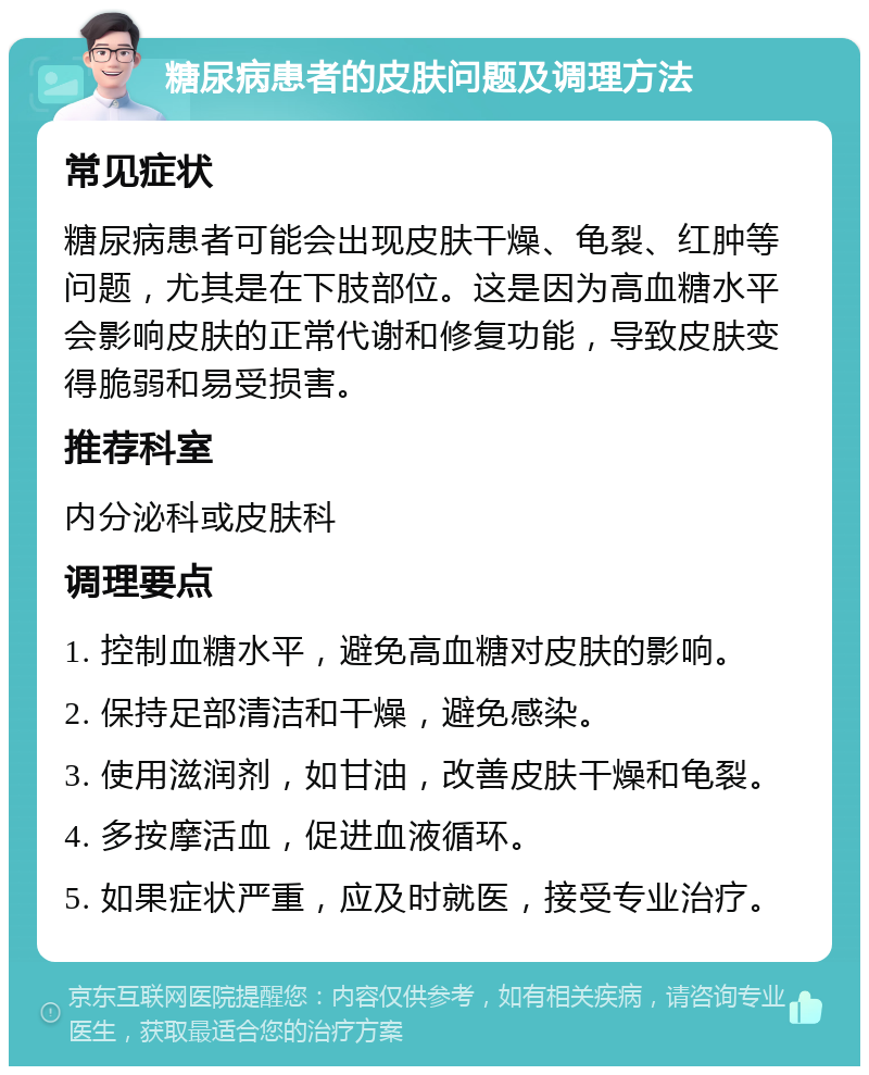 糖尿病患者的皮肤问题及调理方法 常见症状 糖尿病患者可能会出现皮肤干燥、龟裂、红肿等问题，尤其是在下肢部位。这是因为高血糖水平会影响皮肤的正常代谢和修复功能，导致皮肤变得脆弱和易受损害。 推荐科室 内分泌科或皮肤科 调理要点 1. 控制血糖水平，避免高血糖对皮肤的影响。 2. 保持足部清洁和干燥，避免感染。 3. 使用滋润剂，如甘油，改善皮肤干燥和龟裂。 4. 多按摩活血，促进血液循环。 5. 如果症状严重，应及时就医，接受专业治疗。