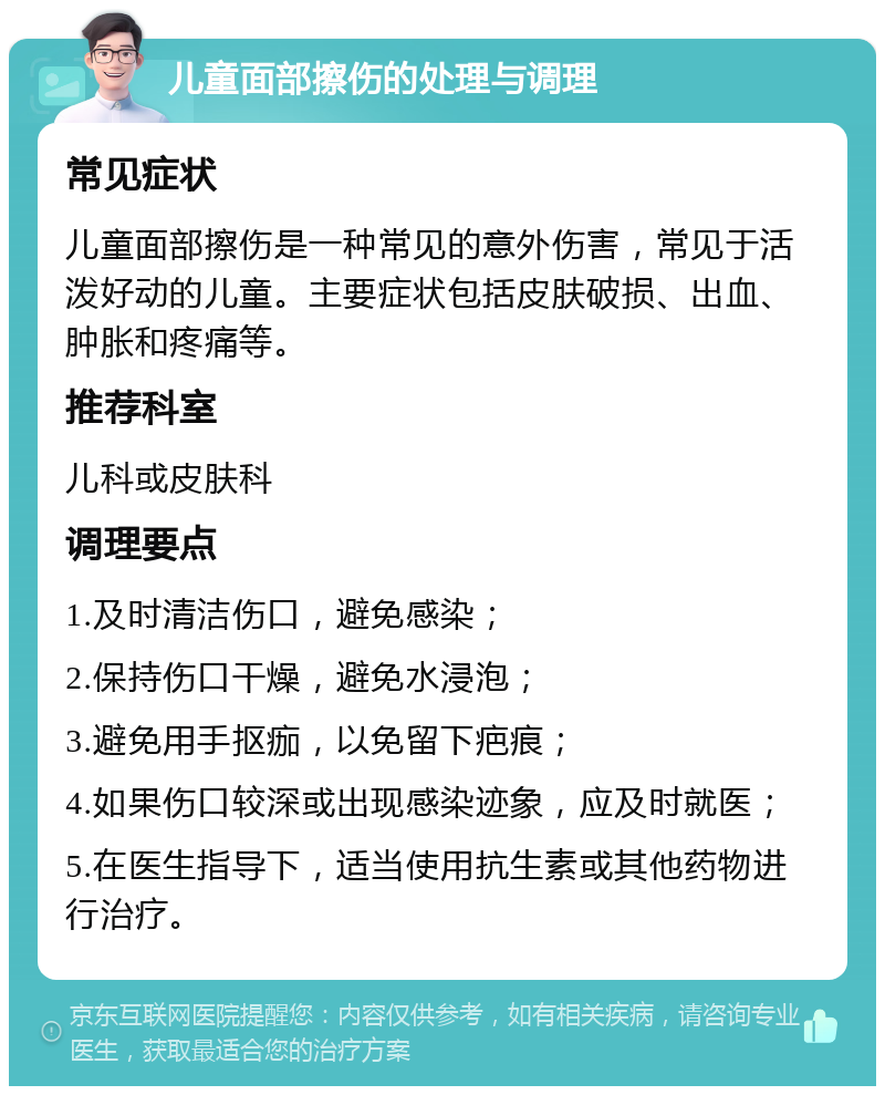 儿童面部擦伤的处理与调理 常见症状 儿童面部擦伤是一种常见的意外伤害，常见于活泼好动的儿童。主要症状包括皮肤破损、出血、肿胀和疼痛等。 推荐科室 儿科或皮肤科 调理要点 1.及时清洁伤口，避免感染； 2.保持伤口干燥，避免水浸泡； 3.避免用手抠痂，以免留下疤痕； 4.如果伤口较深或出现感染迹象，应及时就医； 5.在医生指导下，适当使用抗生素或其他药物进行治疗。