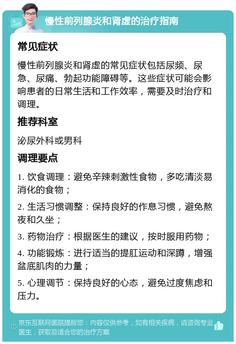 慢性前列腺炎和肾虚的治疗指南 常见症状 慢性前列腺炎和肾虚的常见症状包括尿频、尿急、尿痛、勃起功能障碍等。这些症状可能会影响患者的日常生活和工作效率，需要及时治疗和调理。 推荐科室 泌尿外科或男科 调理要点 1. 饮食调理：避免辛辣刺激性食物，多吃清淡易消化的食物； 2. 生活习惯调整：保持良好的作息习惯，避免熬夜和久坐； 3. 药物治疗：根据医生的建议，按时服用药物； 4. 功能锻炼：进行适当的提肛运动和深蹲，增强盆底肌肉的力量； 5. 心理调节：保持良好的心态，避免过度焦虑和压力。