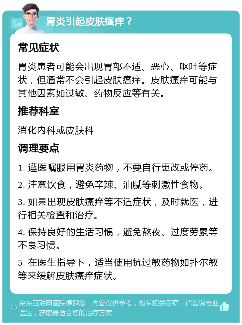 胃炎引起皮肤瘙痒？ 常见症状 胃炎患者可能会出现胃部不适、恶心、呕吐等症状，但通常不会引起皮肤瘙痒。皮肤瘙痒可能与其他因素如过敏、药物反应等有关。 推荐科室 消化内科或皮肤科 调理要点 1. 遵医嘱服用胃炎药物，不要自行更改或停药。 2. 注意饮食，避免辛辣、油腻等刺激性食物。 3. 如果出现皮肤瘙痒等不适症状，及时就医，进行相关检查和治疗。 4. 保持良好的生活习惯，避免熬夜、过度劳累等不良习惯。 5. 在医生指导下，适当使用抗过敏药物如扑尔敏等来缓解皮肤瘙痒症状。