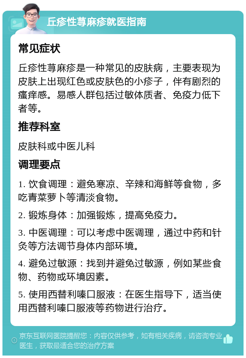 丘疹性荨麻疹就医指南 常见症状 丘疹性荨麻疹是一种常见的皮肤病，主要表现为皮肤上出现红色或皮肤色的小疹子，伴有剧烈的瘙痒感。易感人群包括过敏体质者、免疫力低下者等。 推荐科室 皮肤科或中医儿科 调理要点 1. 饮食调理：避免寒凉、辛辣和海鲜等食物，多吃青菜萝卜等清淡食物。 2. 锻炼身体：加强锻炼，提高免疫力。 3. 中医调理：可以考虑中医调理，通过中药和针灸等方法调节身体内部环境。 4. 避免过敏源：找到并避免过敏源，例如某些食物、药物或环境因素。 5. 使用西替利嗪口服液：在医生指导下，适当使用西替利嗪口服液等药物进行治疗。