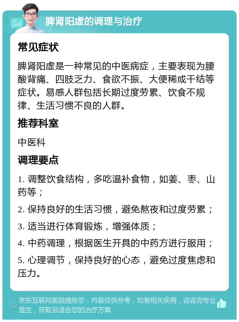 脾肾阳虚的调理与治疗 常见症状 脾肾阳虚是一种常见的中医病症，主要表现为腰酸背痛、四肢乏力、食欲不振、大便稀或干结等症状。易感人群包括长期过度劳累、饮食不规律、生活习惯不良的人群。 推荐科室 中医科 调理要点 1. 调整饮食结构，多吃温补食物，如姜、枣、山药等； 2. 保持良好的生活习惯，避免熬夜和过度劳累； 3. 适当进行体育锻炼，增强体质； 4. 中药调理，根据医生开具的中药方进行服用； 5. 心理调节，保持良好的心态，避免过度焦虑和压力。