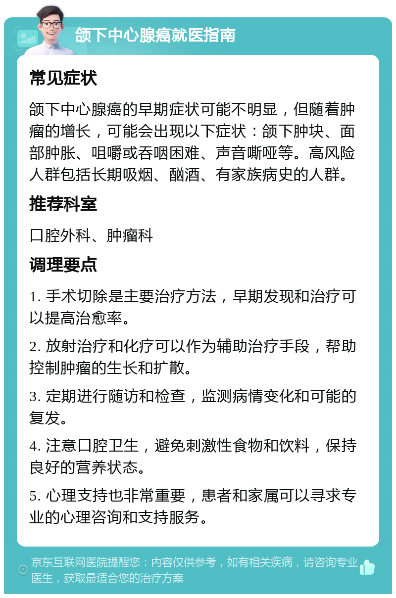 颌下中心腺癌就医指南 常见症状 颌下中心腺癌的早期症状可能不明显，但随着肿瘤的增长，可能会出现以下症状：颌下肿块、面部肿胀、咀嚼或吞咽困难、声音嘶哑等。高风险人群包括长期吸烟、酗酒、有家族病史的人群。 推荐科室 口腔外科、肿瘤科 调理要点 1. 手术切除是主要治疗方法，早期发现和治疗可以提高治愈率。 2. 放射治疗和化疗可以作为辅助治疗手段，帮助控制肿瘤的生长和扩散。 3. 定期进行随访和检查，监测病情变化和可能的复发。 4. 注意口腔卫生，避免刺激性食物和饮料，保持良好的营养状态。 5. 心理支持也非常重要，患者和家属可以寻求专业的心理咨询和支持服务。