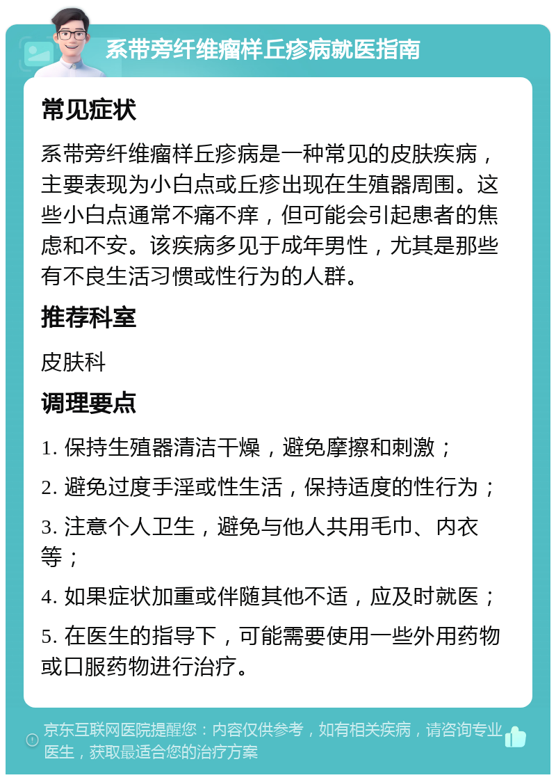 系带旁纤维瘤样丘疹病就医指南 常见症状 系带旁纤维瘤样丘疹病是一种常见的皮肤疾病，主要表现为小白点或丘疹出现在生殖器周围。这些小白点通常不痛不痒，但可能会引起患者的焦虑和不安。该疾病多见于成年男性，尤其是那些有不良生活习惯或性行为的人群。 推荐科室 皮肤科 调理要点 1. 保持生殖器清洁干燥，避免摩擦和刺激； 2. 避免过度手淫或性生活，保持适度的性行为； 3. 注意个人卫生，避免与他人共用毛巾、内衣等； 4. 如果症状加重或伴随其他不适，应及时就医； 5. 在医生的指导下，可能需要使用一些外用药物或口服药物进行治疗。