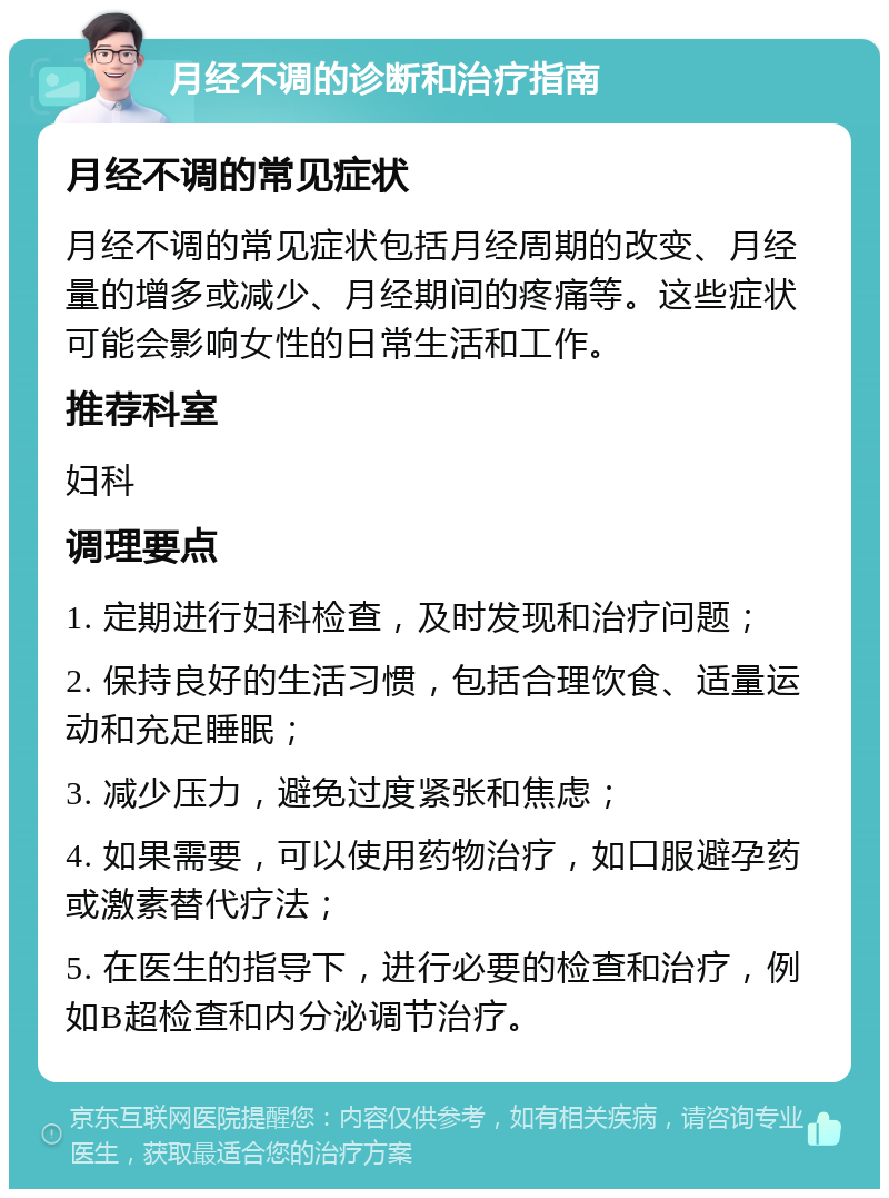 月经不调的诊断和治疗指南 月经不调的常见症状 月经不调的常见症状包括月经周期的改变、月经量的增多或减少、月经期间的疼痛等。这些症状可能会影响女性的日常生活和工作。 推荐科室 妇科 调理要点 1. 定期进行妇科检查，及时发现和治疗问题； 2. 保持良好的生活习惯，包括合理饮食、适量运动和充足睡眠； 3. 减少压力，避免过度紧张和焦虑； 4. 如果需要，可以使用药物治疗，如口服避孕药或激素替代疗法； 5. 在医生的指导下，进行必要的检查和治疗，例如B超检查和内分泌调节治疗。