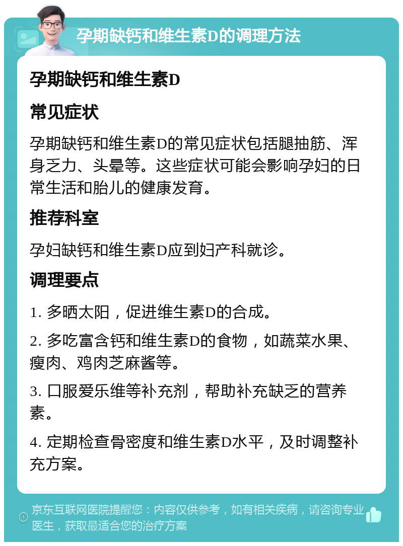 孕期缺钙和维生素D的调理方法 孕期缺钙和维生素D 常见症状 孕期缺钙和维生素D的常见症状包括腿抽筋、浑身乏力、头晕等。这些症状可能会影响孕妇的日常生活和胎儿的健康发育。 推荐科室 孕妇缺钙和维生素D应到妇产科就诊。 调理要点 1. 多晒太阳，促进维生素D的合成。 2. 多吃富含钙和维生素D的食物，如蔬菜水果、瘦肉、鸡肉芝麻酱等。 3. 口服爱乐维等补充剂，帮助补充缺乏的营养素。 4. 定期检查骨密度和维生素D水平，及时调整补充方案。