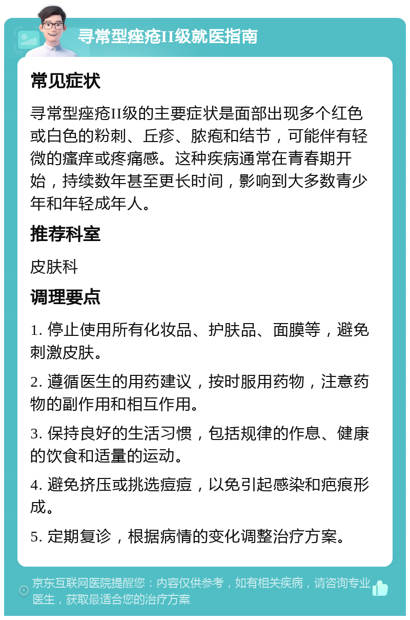 寻常型痤疮II级就医指南 常见症状 寻常型痤疮II级的主要症状是面部出现多个红色或白色的粉刺、丘疹、脓疱和结节，可能伴有轻微的瘙痒或疼痛感。这种疾病通常在青春期开始，持续数年甚至更长时间，影响到大多数青少年和年轻成年人。 推荐科室 皮肤科 调理要点 1. 停止使用所有化妆品、护肤品、面膜等，避免刺激皮肤。 2. 遵循医生的用药建议，按时服用药物，注意药物的副作用和相互作用。 3. 保持良好的生活习惯，包括规律的作息、健康的饮食和适量的运动。 4. 避免挤压或挑选痘痘，以免引起感染和疤痕形成。 5. 定期复诊，根据病情的变化调整治疗方案。