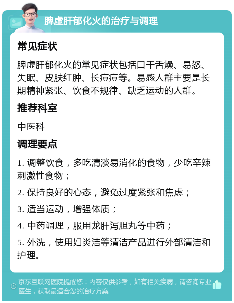 脾虚肝郁化火的治疗与调理 常见症状 脾虚肝郁化火的常见症状包括口干舌燥、易怒、失眠、皮肤红肿、长痘痘等。易感人群主要是长期精神紧张、饮食不规律、缺乏运动的人群。 推荐科室 中医科 调理要点 1. 调整饮食，多吃清淡易消化的食物，少吃辛辣刺激性食物； 2. 保持良好的心态，避免过度紧张和焦虑； 3. 适当运动，增强体质； 4. 中药调理，服用龙肝泻胆丸等中药； 5. 外洗，使用妇炎洁等清洁产品进行外部清洁和护理。