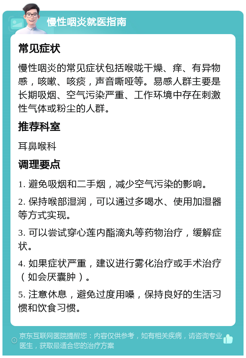 慢性咽炎就医指南 常见症状 慢性咽炎的常见症状包括喉咙干燥、痒、有异物感，咳嗽、咳痰，声音嘶哑等。易感人群主要是长期吸烟、空气污染严重、工作环境中存在刺激性气体或粉尘的人群。 推荐科室 耳鼻喉科 调理要点 1. 避免吸烟和二手烟，减少空气污染的影响。 2. 保持喉部湿润，可以通过多喝水、使用加湿器等方式实现。 3. 可以尝试穿心莲内酯滴丸等药物治疗，缓解症状。 4. 如果症状严重，建议进行雾化治疗或手术治疗（如会厌囊肿）。 5. 注意休息，避免过度用嗓，保持良好的生活习惯和饮食习惯。