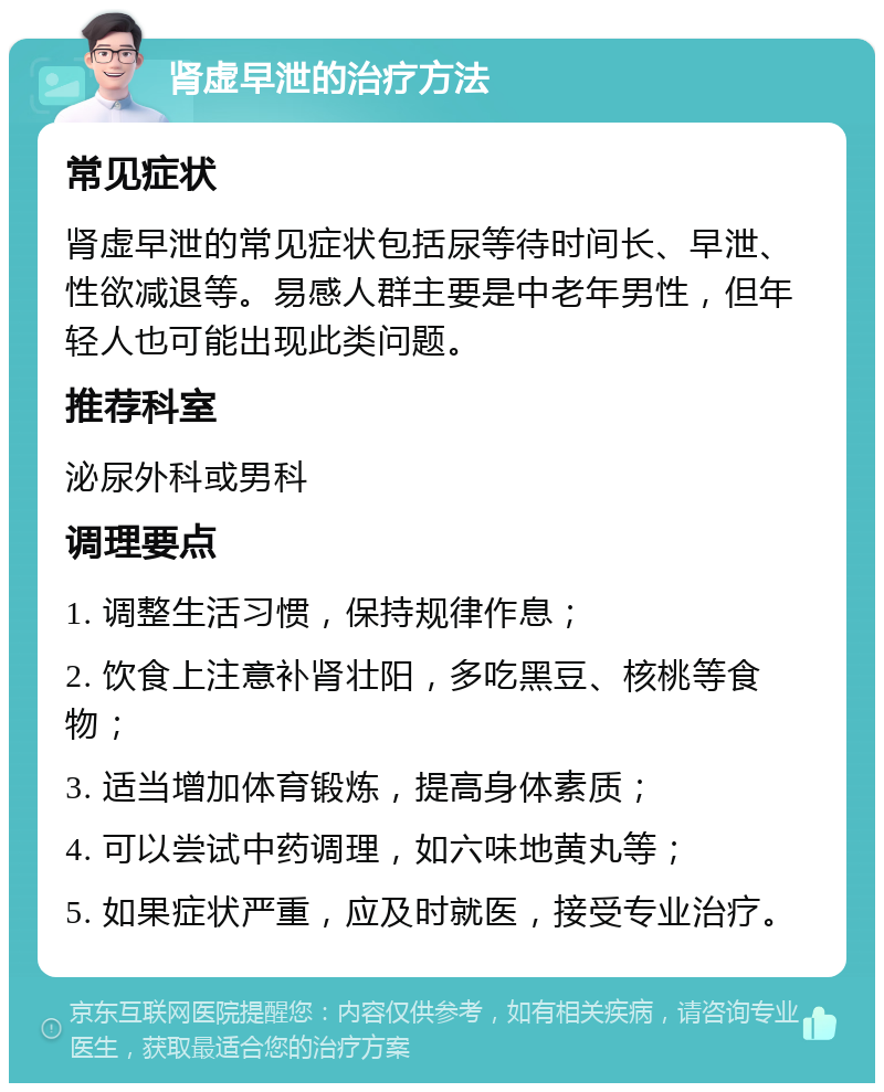 肾虚早泄的治疗方法 常见症状 肾虚早泄的常见症状包括尿等待时间长、早泄、性欲减退等。易感人群主要是中老年男性，但年轻人也可能出现此类问题。 推荐科室 泌尿外科或男科 调理要点 1. 调整生活习惯，保持规律作息； 2. 饮食上注意补肾壮阳，多吃黑豆、核桃等食物； 3. 适当增加体育锻炼，提高身体素质； 4. 可以尝试中药调理，如六味地黄丸等； 5. 如果症状严重，应及时就医，接受专业治疗。